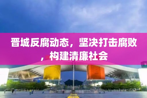 晋城反腐动态，坚决打击腐败，构建清廉社会