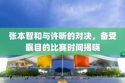 张本智和与许昕的对决，备受瞩目的比赛时间揭晓