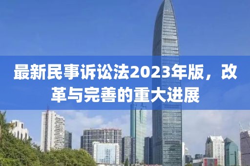 最新民事诉讼法2023年版，改革与完善的重大进展