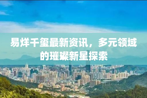易烊千玺最新资讯，多元领域的璀璨新星探索