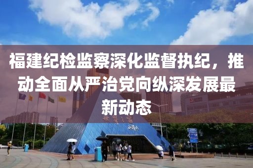 福建纪检监察深化监督执纪，推动全面从严治党向纵深发展最新动态