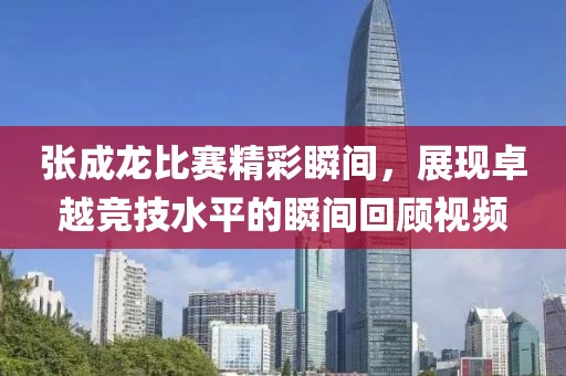 张成龙比赛精彩瞬间，展现卓越竞技水平的瞬间回顾视频