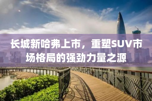 长城新哈弗上市，重塑SUV市场格局的强劲力量之源
