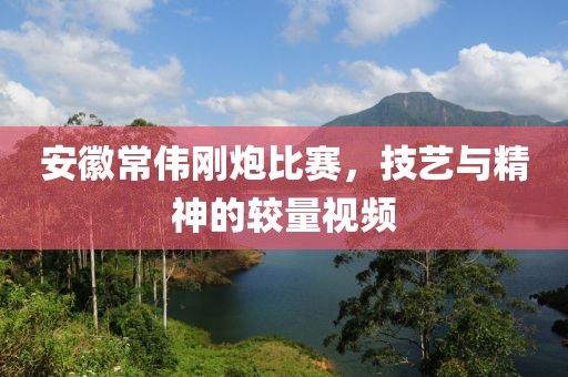 安徽常伟刚炮比赛，技艺与精神的较量视频