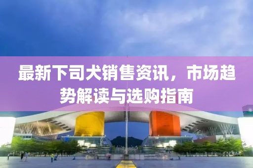 最新下司犬销售资讯，市场趋势解读与选购指南