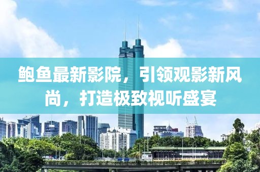 鲍鱼最新影院，引领观影新风尚，打造极致视听盛宴