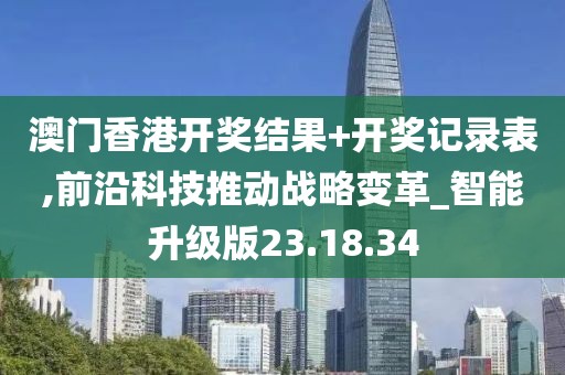 澳门香港开奖结果+开奖记录表,前沿科技推动战略变革_智能升级版23.18.34