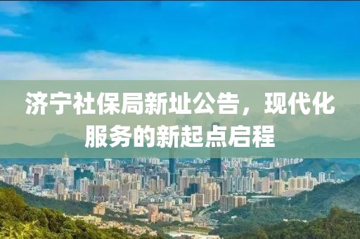 济宁社保局新址公告，现代化服务的新起点启程