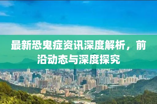 最新恐鬼症资讯深度解析，前沿动态与深度探究