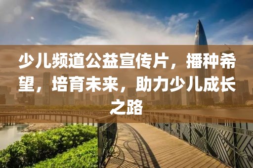 少儿频道公益宣传片，播种希望，培育未来，助力少儿成长之路