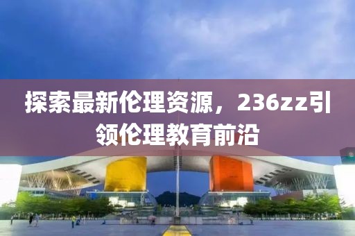 探索最新伦理资源，236zz引领伦理教育前沿