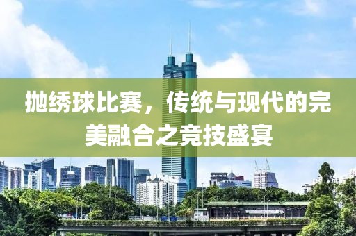 抛绣球比赛，传统与现代的完美融合之竞技盛宴