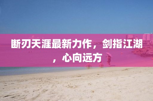断刃天涯最新力作，剑指江湖，心向远方