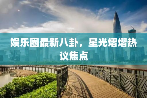 娱乐圈最新八卦，星光熠熠热议焦点