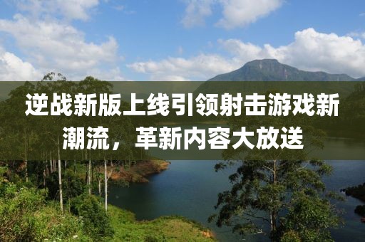 逆战新版上线引领射击游戏新潮流，革新内容大放送