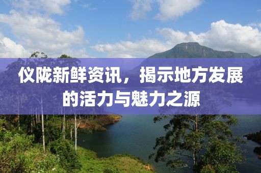仪陇新鲜资讯，揭示地方发展的活力与魅力之源