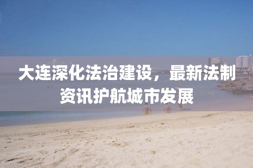 大连深化法治建设，最新法制资讯护航城市发展
