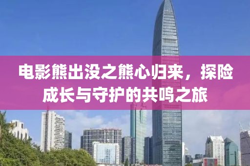 电影熊出没之熊心归来，探险成长与守护的共鸣之旅