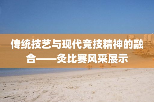 传统技艺与现代竞技精神的融合——灸比赛风采展示