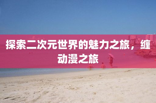探索二次元世界的魅力之旅，缠动漫之旅