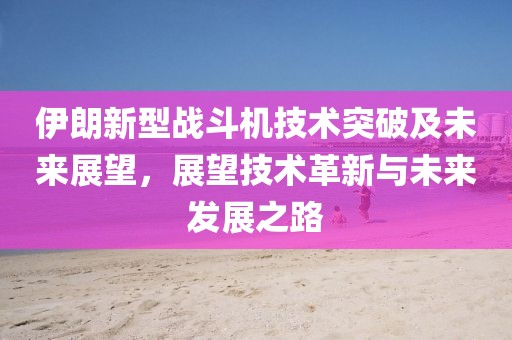 伊朗新型战斗机技术突破及未来展望，展望技术革新与未来发展之路