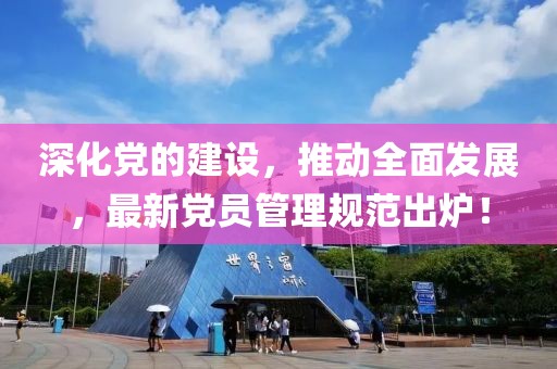 深化党的建设，推动全面发展，最新党员管理规范出炉！