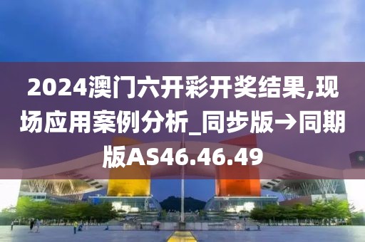 2024澳门六开彩开奖结果,现场应用案例分析_同步版→同期版AS46.46.49