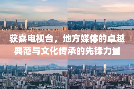 获嘉电视台，地方媒体的卓越典范与文化传承的先锋力量