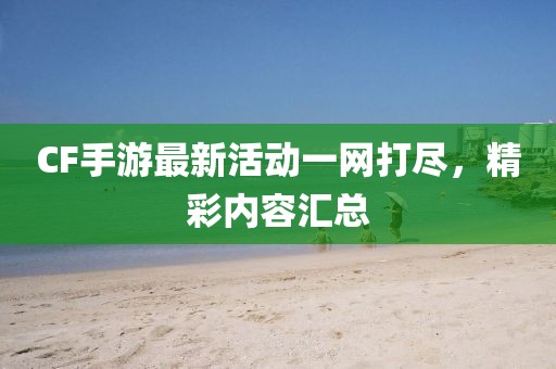 CF手游最新活动一网打尽，精彩内容汇总
