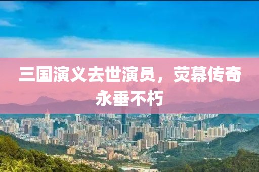 三国演义去世演员，荧幕传奇永垂不朽