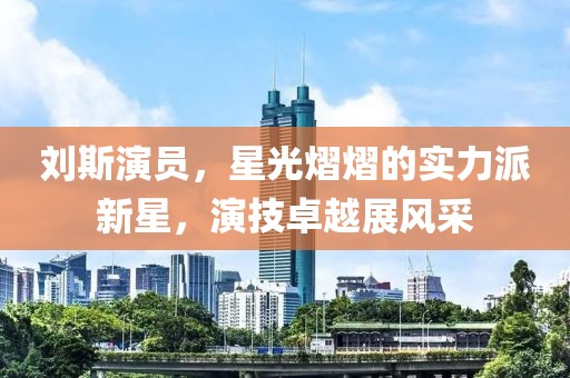 刘斯演员，星光熠熠的实力派新星，演技卓越展风采