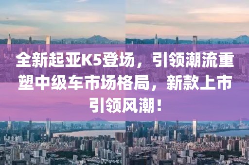 全新起亚K5登场，引领潮流重塑中级车市场格局，新款上市引领风潮！