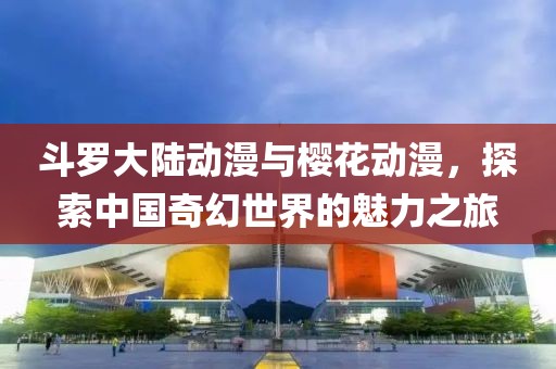 斗罗大陆动漫与樱花动漫，探索中国奇幻世界的魅力之旅