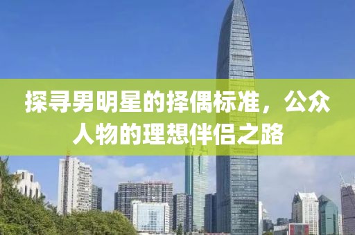 探寻男明星的择偶标准，公众人物的理想伴侣之路