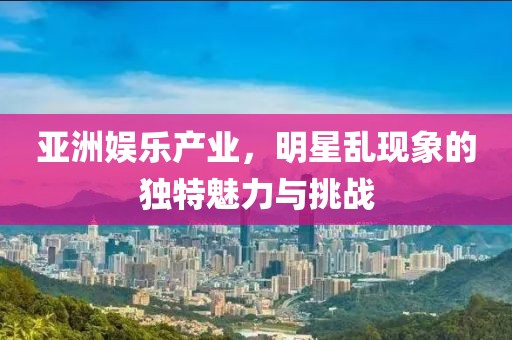 亚洲娱乐产业，明星乱现象的独特魅力与挑战
