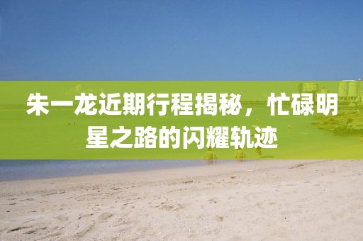 朱一龙近期行程揭秘，忙碌明星之路的闪耀轨迹