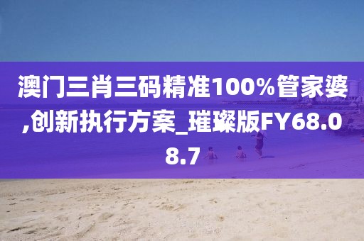 澳门三肖三码精准100%管家婆,创新执行方案_璀璨版FY68.08.7
