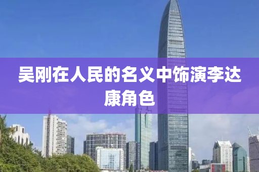 吴刚在人民的名义中饰演李达康角色