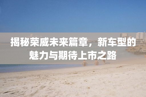 揭秘荣威未来篇章，新车型的魅力与期待上市之路