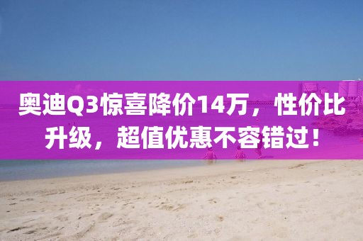 奥迪Q3惊喜降价14万，性价比升级，超值优惠不容错过！