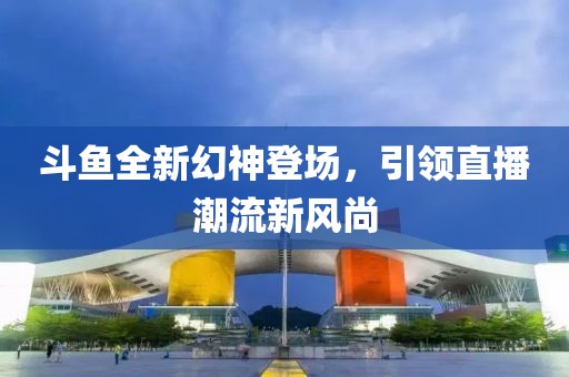 斗鱼全新幻神登场，引领直播潮流新风尚
