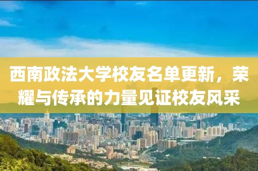 西南政法大学校友名单更新，荣耀与传承的力量见证校友风采