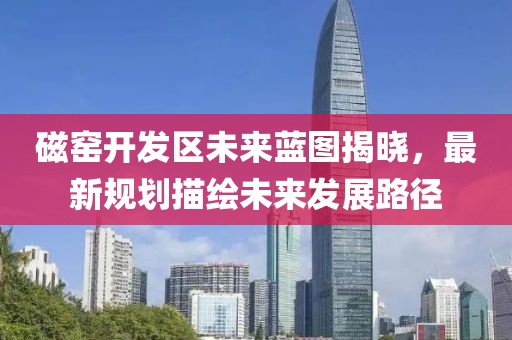 磁窑开发区未来蓝图揭晓，最新规划描绘未来发展路径
