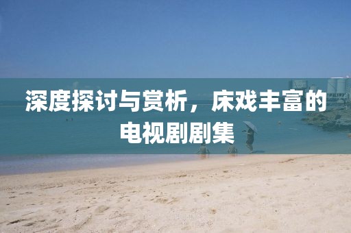 深度探讨与赏析，床戏丰富的电视剧剧集