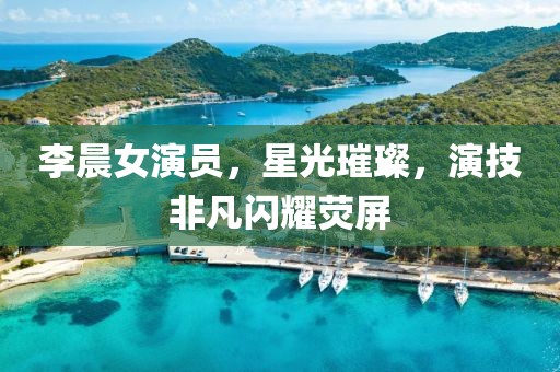 李晨女演员，星光璀璨，演技非凡闪耀荧屏