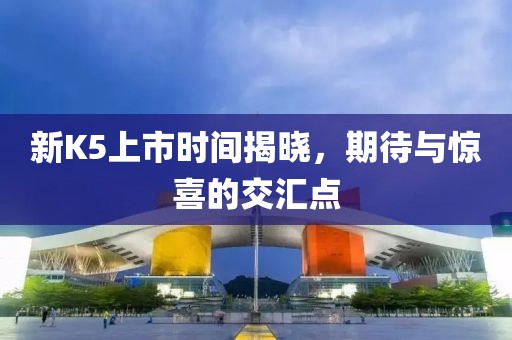 新K5上市时间揭晓，期待与惊喜的交汇点