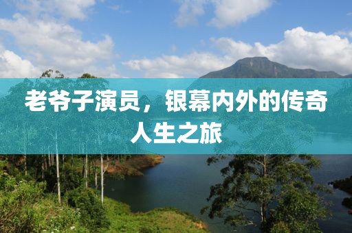 老爷子演员，银幕内外的传奇人生之旅