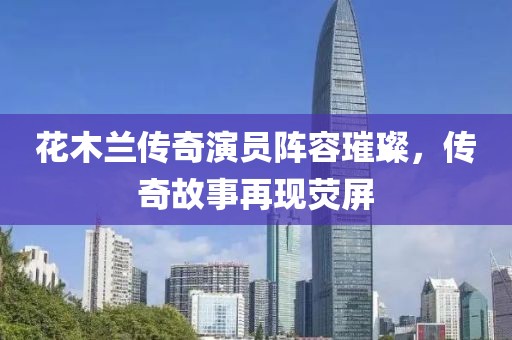 花木兰传奇演员阵容璀璨，传奇故事再现荧屏