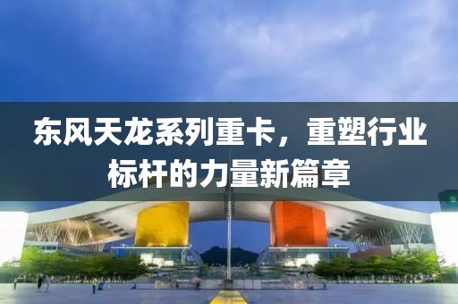 东风天龙系列重卡，重塑行业标杆的力量新篇章