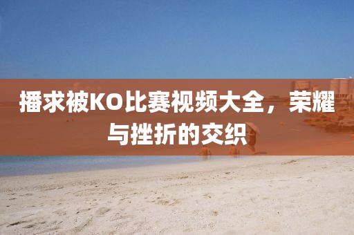播求被KO比赛视频大全，荣耀与挫折的交织
